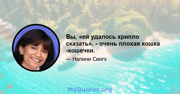 Вы, «ей удалось хрипло сказать», - очень плохая кошка -кошечки.