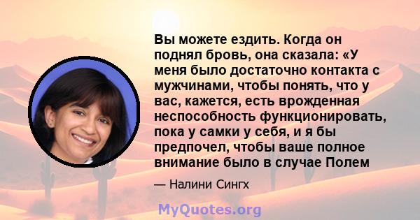 Вы можете ездить. Когда он поднял бровь, она сказала: «У меня было достаточно контакта с мужчинами, чтобы понять, что у вас, кажется, есть врожденная неспособность функционировать, пока у самки у себя, и я бы предпочел, 