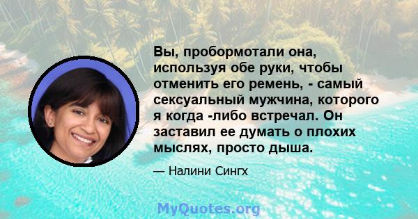 Вы, пробормотали она, используя обе руки, чтобы отменить его ремень, - самый сексуальный мужчина, которого я когда -либо встречал. Он заставил ее думать о плохих мыслях, просто дыша.