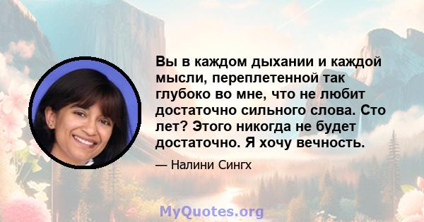 Вы в каждом дыхании и каждой мысли, переплетенной так глубоко во мне, что не любит достаточно сильного слова. Сто лет? Этого никогда не будет достаточно. Я хочу вечность.