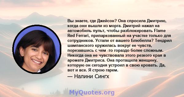 Вы знаете, где Джейсон? Она спросила Дмитрию, когда они вышли из морга. Дмитрий нажал на автомобиль пульт, чтобы разблокировать Flame Red Ferrari, припаркованный на участке только для сотрудников. Устали от вашего