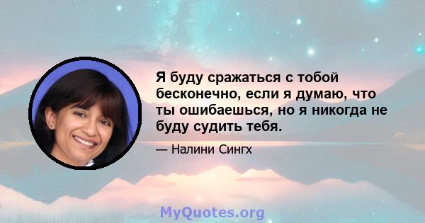 Я буду сражаться с тобой бесконечно, если я думаю, что ты ошибаешься, но я никогда не буду судить тебя.