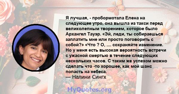 Я лучшая, - пробормотала Елена на следующее утро, она вышла из такси перед великолепным творением, которое было Архангел Тауэр. «Эй, леди, ты собираешься заплатить мне или просто поговорить с собой?» «Что ? О, ....