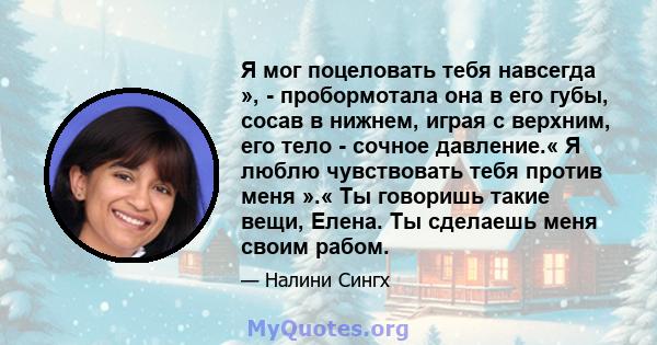 Я мог поцеловать тебя навсегда », - пробормотала она в его губы, сосав в нижнем, играя с верхним, его тело - сочное давление.« Я люблю чувствовать тебя против меня ».« Ты говоришь такие вещи, Елена. Ты сделаешь меня