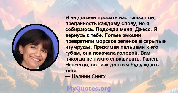 Я не должен просить вас, сказал он, преданность каждому слову, но я собираюсь. Подожди меня, Джесс. Я вернусь к тебе. Голые эмоции превратили морское зеленое в скрытые изумруды. Прижимая пальцами к его губам, она