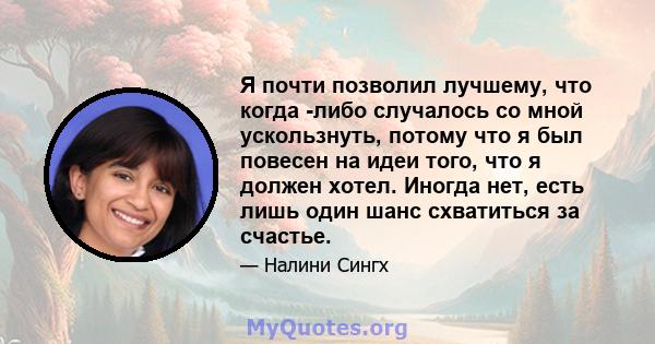 Я почти позволил лучшему, что когда -либо случалось со мной ускользнуть, потому что я был повесен на идеи того, что я должен хотел. Иногда нет, есть лишь один шанс схватиться за счастье.