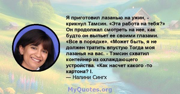 Я приготовил лазанью на ужин, - крикнул Тамсин. «Эта работа на тебя?» Он продолжал смотреть на нее, как будто он выпьет ее своими глазами. «Все в порядке». «Может быть, я не должен тратить впустую Тогда моя лазанья на