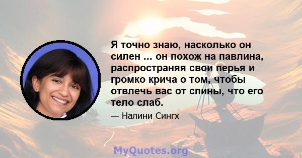 Я точно знаю, насколько он силен ... он похож на павлина, распространяя свои перья и громко крича о том, чтобы отвлечь вас от спины, что его тело слаб.