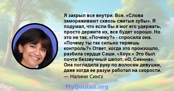 Я закрыл все внутри. Все. «Слова замораживают сквозь сжатые зубы». Я подумал, что если бы я мог его удержать, просто держите их, все будет хорошо. Но это не так. «Почему?» - спросила она. «Почему ты так сильно теряешь