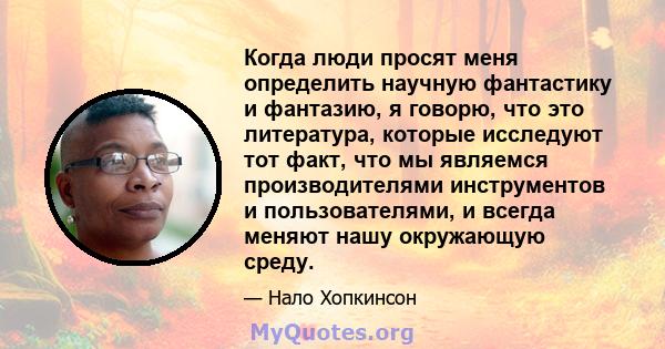 Когда люди просят меня определить научную фантастику и фантазию, я говорю, что это литература, которые исследуют тот факт, что мы являемся производителями инструментов и пользователями, и всегда меняют нашу окружающую