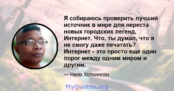 Я собираюсь проверить лучший источник в мире для нереста новых городских легенд, Интернет. Что, ты думал, что я не смогу даже печатать? Интернет - это просто еще один порог между одним миром и другим.