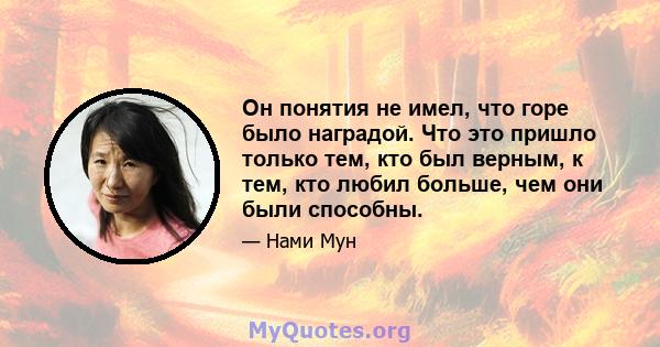 Он понятия не имел, что горе было наградой. Что это пришло только тем, кто был верным, к тем, кто любил больше, чем они были способны.