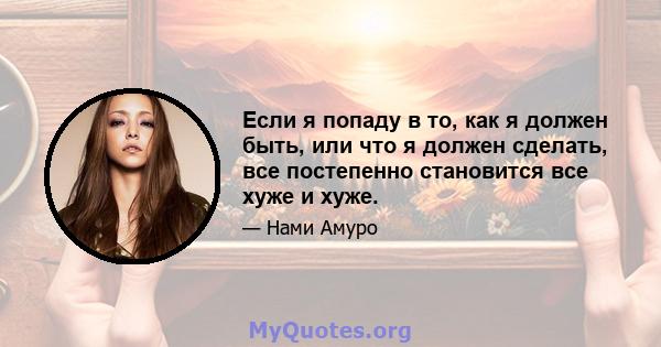 Если я попаду в то, как я должен быть, или что я должен сделать, все постепенно становится все хуже и хуже.