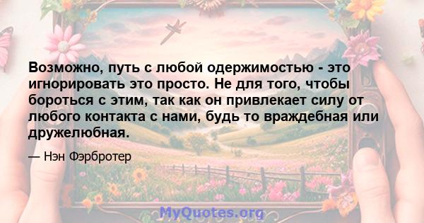 Возможно, путь с любой одержимостью - это игнорировать это просто. Не для того, чтобы бороться с этим, так как он привлекает силу от любого контакта с нами, будь то враждебная или дружелюбная.