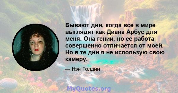 Бывают дни, когда все в мире выглядят как Диана Арбус для меня. Она гений, но ее работа совершенно отличается от моей. Но в те дни я не использую свою камеру.