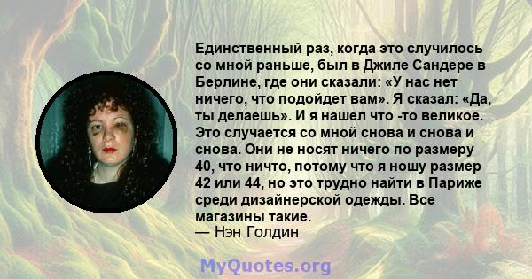 Единственный раз, когда это случилось со мной раньше, был в Джиле Сандере в Берлине, где они сказали: «У нас нет ничего, что подойдет вам». Я сказал: «Да, ты делаешь». И я нашел что -то великое. Это случается со мной