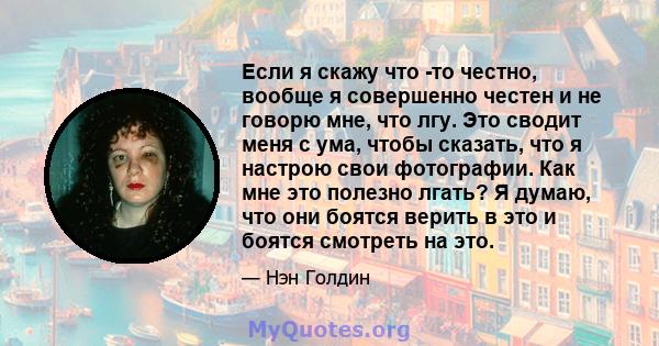 Если я скажу что -то честно, вообще я совершенно честен и не говорю мне, что лгу. Это сводит меня с ума, чтобы сказать, что я настрою свои фотографии. Как мне это полезно лгать? Я думаю, что они боятся верить в это и