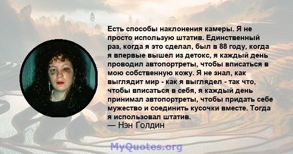 Есть способы наклонения камеры. Я не просто использую штатив. Единственный раз, когда я это сделал, был в 88 году, когда я впервые вышел из детокс, я каждый день проводил автопортреты, чтобы вписаться в мою собственную