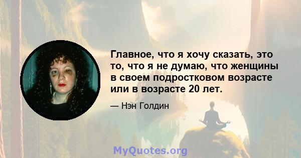 Главное, что я хочу сказать, это то, что я не думаю, что женщины в своем подростковом возрасте или в возрасте 20 лет.