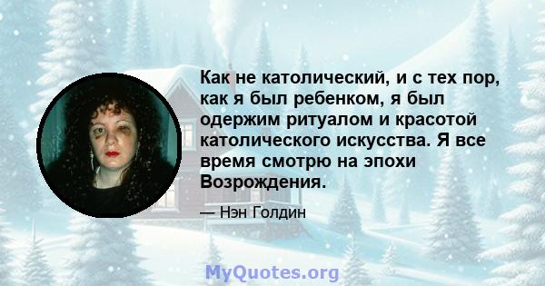 Как не католический, и с тех пор, как я был ребенком, я был одержим ритуалом и красотой католического искусства. Я все время смотрю на эпохи Возрождения.