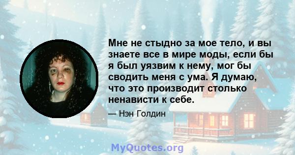 Мне не стыдно за мое тело, и вы знаете все в мире моды, если бы я был уязвим к нему, мог бы сводить меня с ума. Я думаю, что это производит столько ненависти к себе.