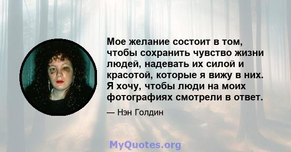 Мое желание состоит в том, чтобы сохранить чувство жизни людей, надевать их силой и красотой, которые я вижу в них. Я хочу, чтобы люди на моих фотографиях смотрели в ответ.