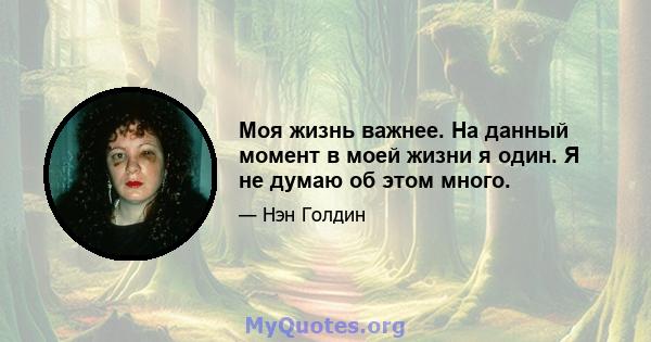 Моя жизнь важнее. На данный момент в моей жизни я один. Я не думаю об этом много.