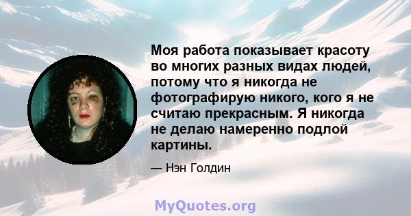 Моя работа показывает красоту во многих разных видах людей, потому что я никогда не фотографирую никого, кого я не считаю прекрасным. Я никогда не делаю намеренно подлой картины.