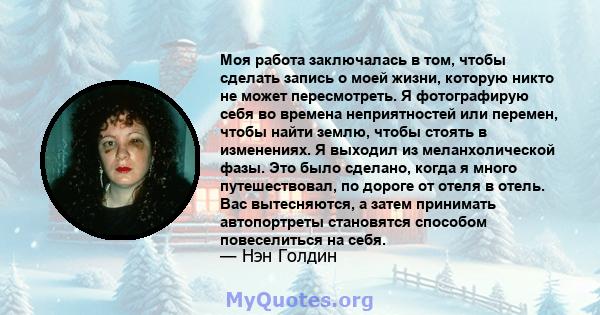 Моя работа заключалась в том, чтобы сделать запись о моей жизни, которую никто не может пересмотреть. Я фотографирую себя во времена неприятностей или перемен, чтобы найти землю, чтобы стоять в изменениях. Я выходил из