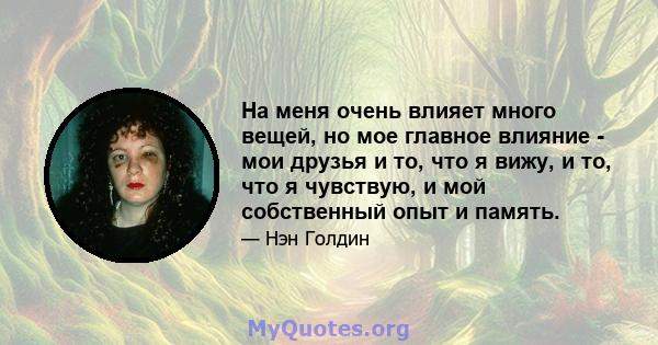 На меня очень влияет много вещей, но мое главное влияние - мои друзья и то, что я вижу, и то, что я чувствую, и мой собственный опыт и память.