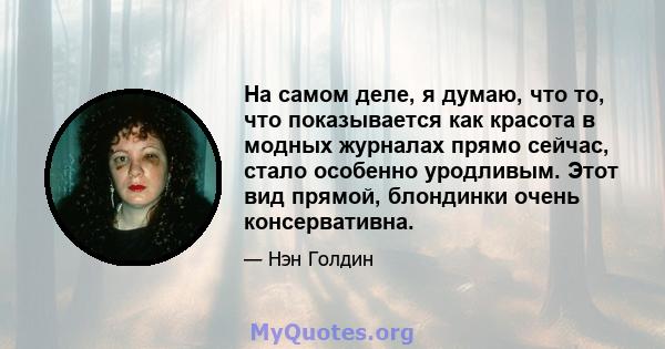 На самом деле, я думаю, что то, что показывается как красота в модных журналах прямо сейчас, стало особенно уродливым. Этот вид прямой, блондинки очень консервативна.