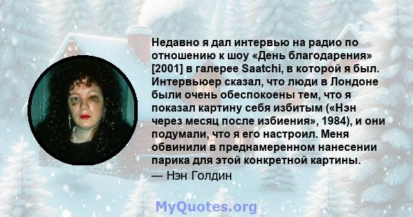 Недавно я дал интервью на радио по отношению к шоу «День благодарения» [2001] в галерее Saatchi, в которой я был. Интервьюер сказал, что люди в Лондоне были очень обеспокоены тем, что я показал картину себя избитым