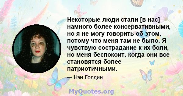 Некоторые люди стали [в нас] намного более консервативными, но я не могу говорить об этом, потому что меня там не было. Я чувствую сострадание к их боли, но меня беспокоит, когда они все становятся более патриотичными.