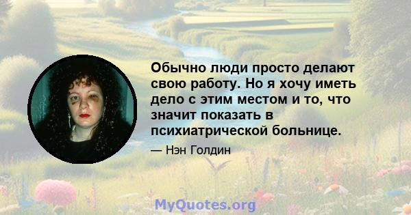 Обычно люди просто делают свою работу. Но я хочу иметь дело с этим местом и то, что значит показать в психиатрической больнице.