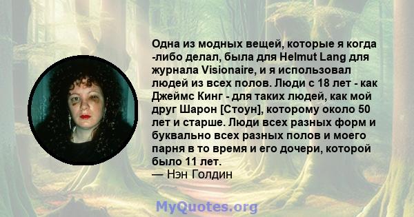 Одна из модных вещей, которые я когда -либо делал, была для Helmut Lang для журнала Visionaire, и я использовал людей из всех полов. Люди с 18 лет - как Джеймс Кинг - для таких людей, как мой друг Шарон [Стоун],