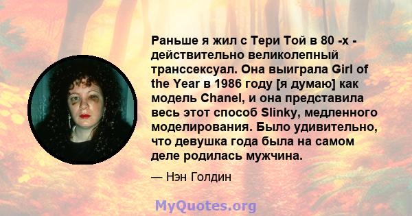 Раньше я жил с Тери Той в 80 -х - действительно великолепный транссексуал. Она выиграла Girl of the Year в 1986 году [я думаю] как модель Chanel, и она представила весь этот способ Slinky, медленного моделирования. Было 