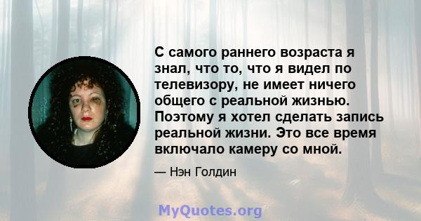 С самого раннего возраста я знал, что то, что я видел по телевизору, не имеет ничего общего с реальной жизнью. Поэтому я хотел сделать запись реальной жизни. Это все время включало камеру со мной.