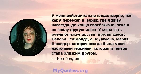 У меня действительно плодотворно, так как я переехал в Париж, где я живу навсегда, до конца своей жизни, пока я не найду другую идею. У меня есть очень близкие друзья -друзья здесь: Валери, Рэймонде, а не Джоана, Мария