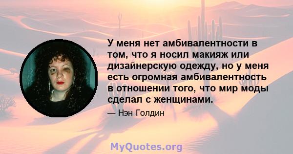 У меня нет амбивалентности в том, что я носил макияж или дизайнерскую одежду, но у меня есть огромная амбивалентность в отношении того, что мир моды сделал с женщинами.