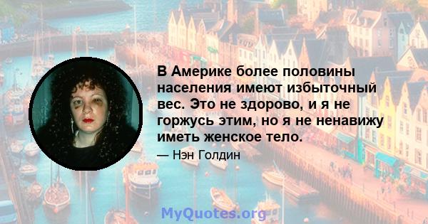 В Америке более половины населения имеют избыточный вес. Это не здорово, и я не горжусь этим, но я не ненавижу иметь женское тело.