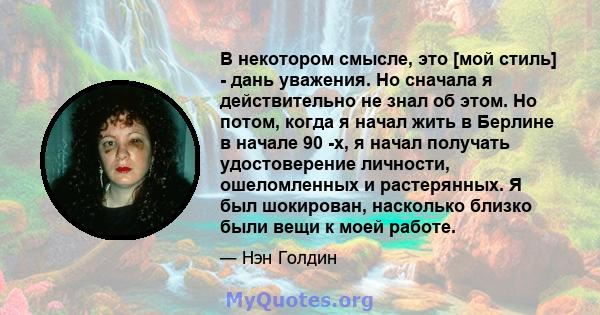 В некотором смысле, это [мой стиль] - дань уважения. Но сначала я действительно не знал об этом. Но потом, когда я начал жить в Берлине в начале 90 -х, я начал получать удостоверение личности, ошеломленных и