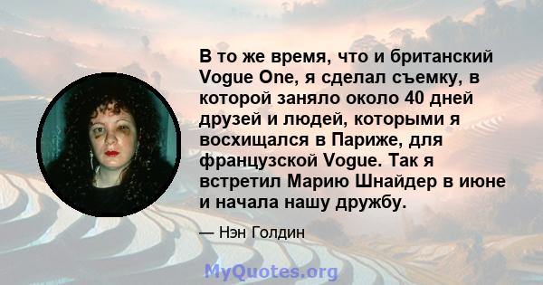 В то же время, что и британский Vogue One, я сделал съемку, в которой заняло около 40 дней друзей и людей, которыми я восхищался в Париже, для французской Vogue. Так я встретил Марию Шнайдер в июне и начала нашу дружбу.