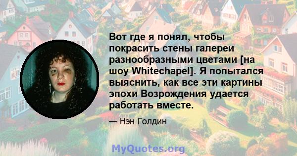 Вот где я понял, чтобы покрасить стены галереи разнообразными цветами [на шоу Whitechapel]. Я попытался выяснить, как все эти картины эпохи Возрождения удается работать вместе.