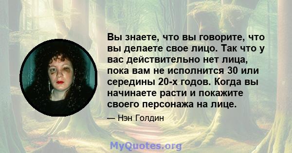 Вы знаете, что вы говорите, что вы делаете свое лицо. Так что у вас действительно нет лица, пока вам не исполнится 30 или середины 20-х годов. Когда вы начинаете расти и покажите своего персонажа на лице.