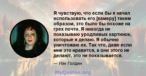 Я чувствую, что если бы я начал использовать его [камеру] таким образом, это было бы похоже на грех почти. Я никогда не показываю уродливых картинок, которые я делаю. Я обычно уничтожаю их. Так что, даже если мне это