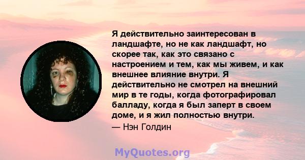 Я действительно заинтересован в ландшафте, но не как ландшафт, но скорее так, как это связано с настроением и тем, как мы живем, и как внешнее влияние внутри. Я действительно не смотрел на внешний мир в те годы, когда