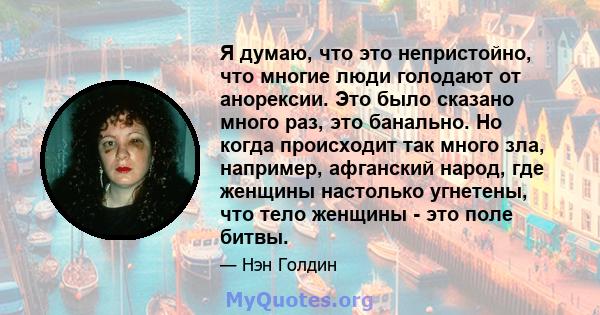 Я думаю, что это непристойно, что многие люди голодают от анорексии. Это было сказано много раз, это банально. Но когда происходит так много зла, например, афганский народ, где женщины настолько угнетены, что тело