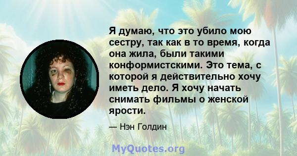 Я думаю, что это убило мою сестру, так как в то время, когда она жила, были такими конформистскими. Это тема, с которой я действительно хочу иметь дело. Я хочу начать снимать фильмы о женской ярости.