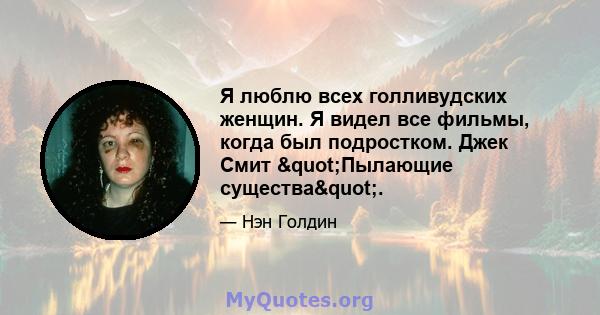 Я люблю всех голливудских женщин. Я видел все фильмы, когда был подростком. Джек Смит "Пылающие существа".