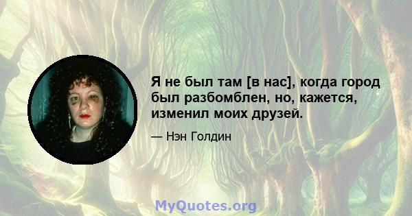 Я не был там [в нас], когда город был разбомблен, но, кажется, изменил моих друзей.